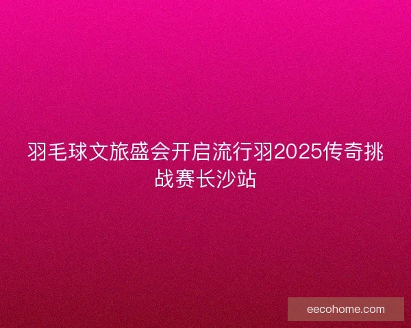 羽毛球文旅盛会开启流行羽2025传奇挑战赛长沙站