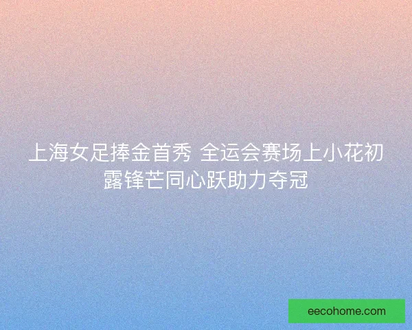 上海女足捧金首秀 全运会赛场上小花初露锋芒同心跃助力夺冠